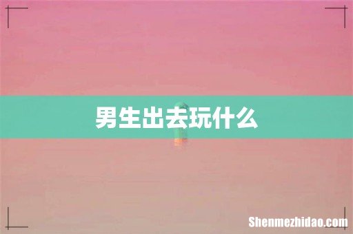 男生出去玩什么