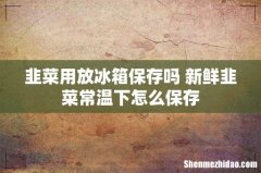 韭菜用放冰箱保存吗 新鲜韭菜常温下怎么保存