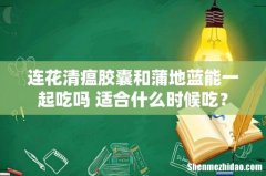 连花清瘟胶囊和蒲地蓝能一起吃吗 适合什么时候吃？