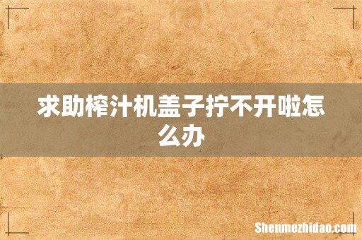 求助榨汁机盖子拧不开啦怎么办