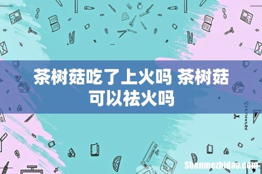 茶树菇吃了上火吗 茶树菇可以祛火吗