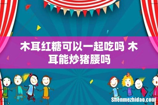 木耳红糖可以一起吃吗 木耳能炒猪腰吗