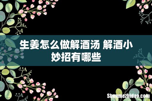 生姜怎么做解酒汤 解酒小妙招有哪些