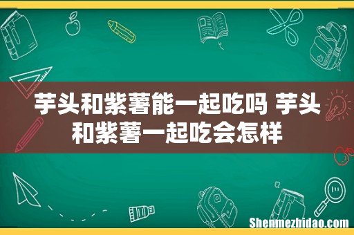芋头和紫薯能一起吃吗 芋头和紫薯一起吃会怎样