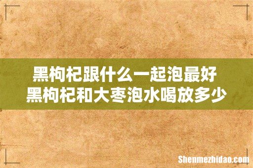 黑枸杞跟什么一起泡最好 黑枸杞和大枣泡水喝放多少