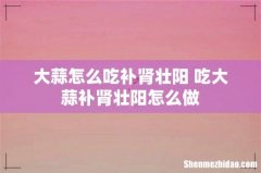大蒜怎么吃补肾壮阳 吃大蒜补肾壮阳怎么做