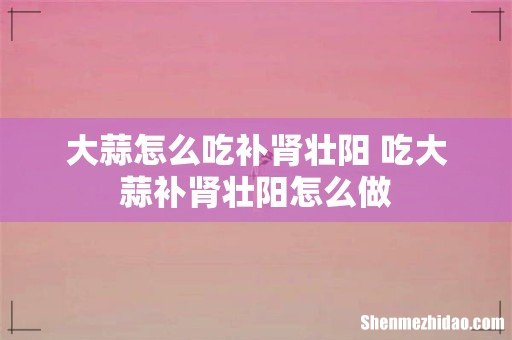 大蒜怎么吃补肾壮阳 吃大蒜补肾壮阳怎么做