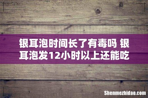 银耳泡时间长了有毒吗 银耳泡发12小时以上还能吃么