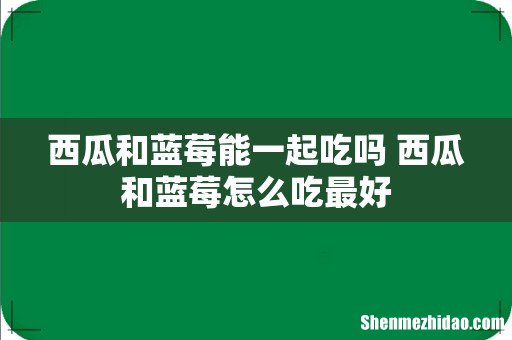 西瓜和蓝莓能一起吃吗 西瓜和蓝莓怎么吃最好
