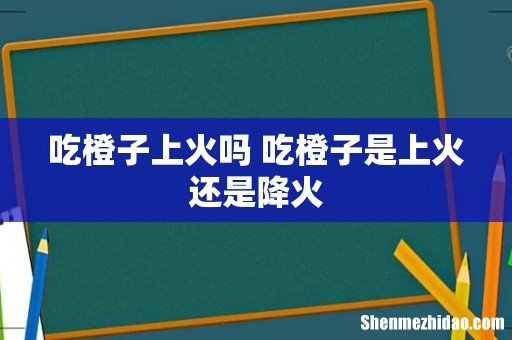 吃橙子上火吗 吃橙子是上火还是降火