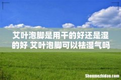 艾叶泡脚是用干的好还是湿的好 艾叶泡脚可以祛湿气吗
