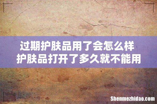 过期护肤品用了会怎么样 护肤品打开了多久就不能用了