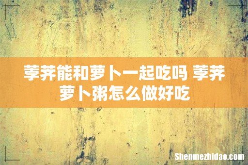 荸荠能和萝卜一起吃吗 荸荠萝卜粥怎么做好吃