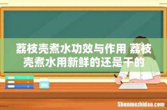荔枝壳煮水功效与作用 荔枝壳煮水用新鲜的还是干的