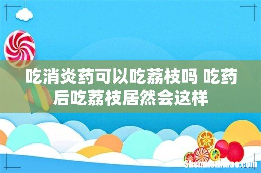 吃消炎药可以吃荔枝吗 吃药后吃荔枝居然会这样