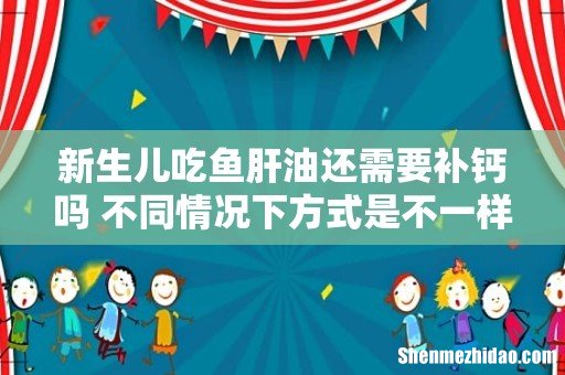 新生儿吃鱼肝油还需要补钙吗 不同情况下方式是不一样的,家长们知道吗?