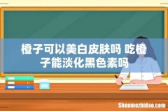 橙子可以美白皮肤吗 吃橙子能淡化黑色素吗