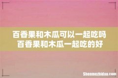 百香果和木瓜可以一起吃吗 百香果和木瓜一起吃的好处