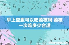早上空腹可以吃荔枝吗 荔枝一次吃多少合适