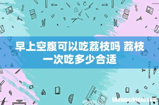 早上空腹可以吃荔枝吗 荔枝一次吃多少合适