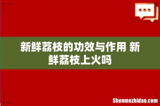 新鲜荔枝的功效与作用 新鲜荔枝上火吗